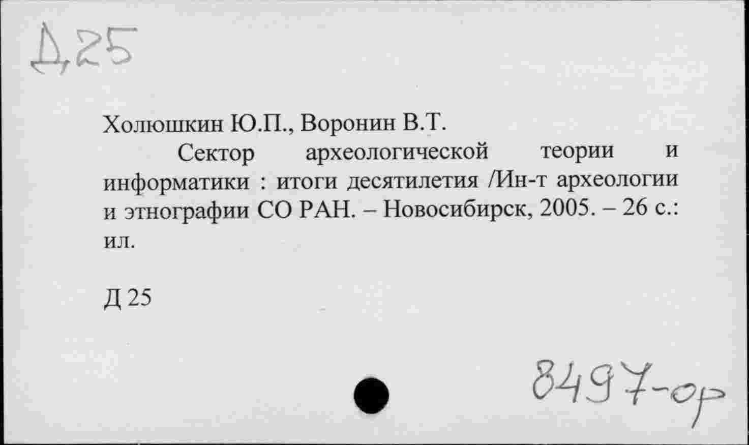 ﻿Холюшкин Ю.П., Воронин В.Т.
Сектор археологической теории и информатики : итоги десятилетия /Ин-т археологии и этнографии СО РАН. - Новосибирск, 2005. - 26 с.: ил.
Д25